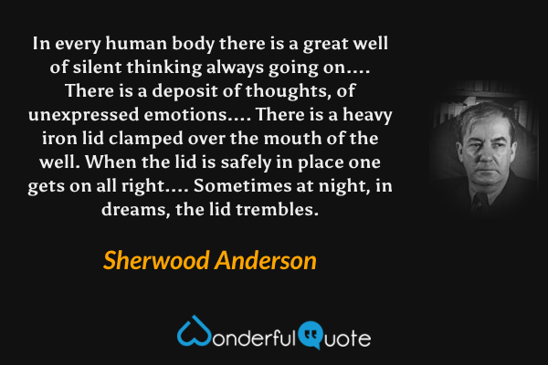 In every human body there is a great well of silent thinking always going on.... There is a deposit of thoughts, of unexpressed emotions....  There is a heavy iron lid clamped over the mouth of the well.  When the lid is safely in place one gets on all right....  Sometimes at night, in dreams, the lid trembles. - Sherwood Anderson quote.