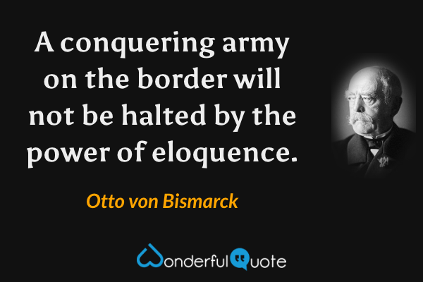 A conquering army on the border will not be halted by the power of eloquence. - Otto von Bismarck quote.