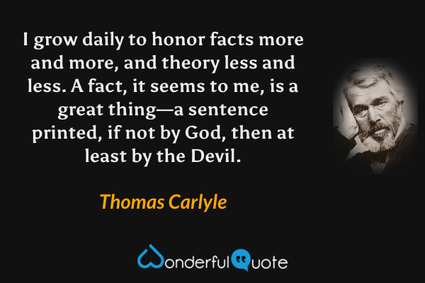 I grow daily to honor facts more and more, and theory less and less. A fact, it seems to me, is a great thing—a sentence printed, if not by God, then at least by the Devil. - Thomas Carlyle quote.