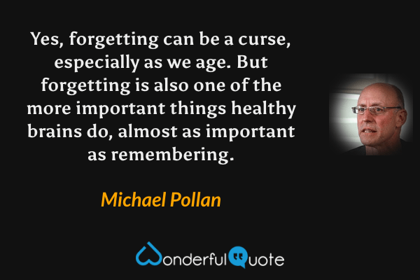 Yes, forgetting can be a curse, especially as we age.  But forgetting is also one of the more important things healthy brains do, almost as important as remembering. - Michael Pollan quote.