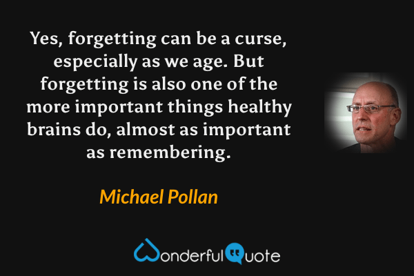 Yes, forgetting can be a curse, especially as we age. But forgetting is also one of the more important things healthy brains do, almost as important as remembering. - Michael Pollan quote.
