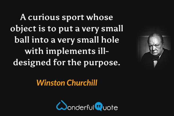A curious sport whose object is to put a very small ball into a very small hole with implements ill-designed for the purpose. - Winston Churchill quote.