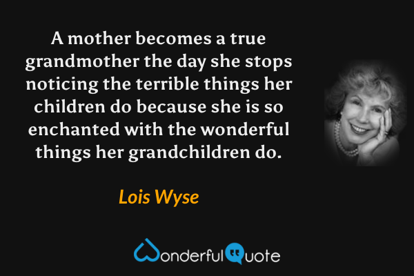 A mother becomes a true grandmother the day she stops noticing the terrible things her children do because she is so enchanted with the wonderful things her grandchildren do. - Lois Wyse quote.