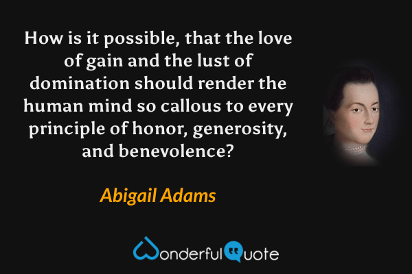 How is it possible, that the love of gain and the lust of domination should render the human mind so callous to every principle of honor, generosity, and benevolence? - Abigail Adams quote.