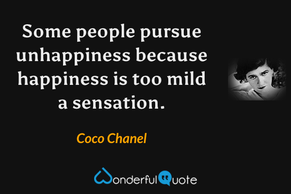 Some people pursue unhappiness because happiness is too mild a sensation. - Coco Chanel quote.