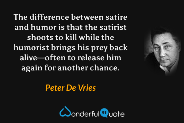 The difference between satire and humor is that the satirist shoots to kill while the humorist brings his prey back alive—often to release him again for another chance. - Peter De Vries quote.