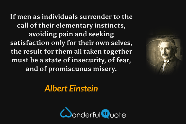 If men as individuals surrender to the call of their elementary instincts, avoiding pain and seeking satisfaction only for their own selves, the result for them all taken together must be a state of insecurity, of fear, and of promiscuous misery. - Albert Einstein quote.