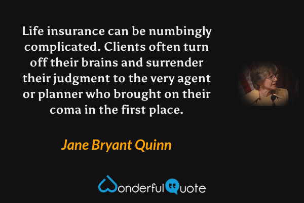 Life insurance can be numbingly complicated. Clients often turn off their brains and surrender their judgment to the very agent or planner who brought on their coma in the first place. - Jane Bryant Quinn quote.