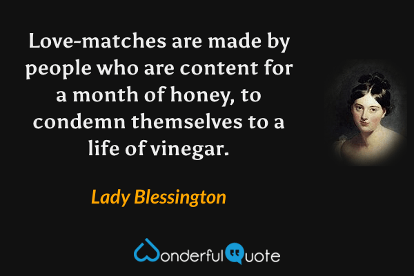 Love-matches are made by people who are content for a month of honey, to condemn themselves to a life of vinegar. - Lady Blessington quote.