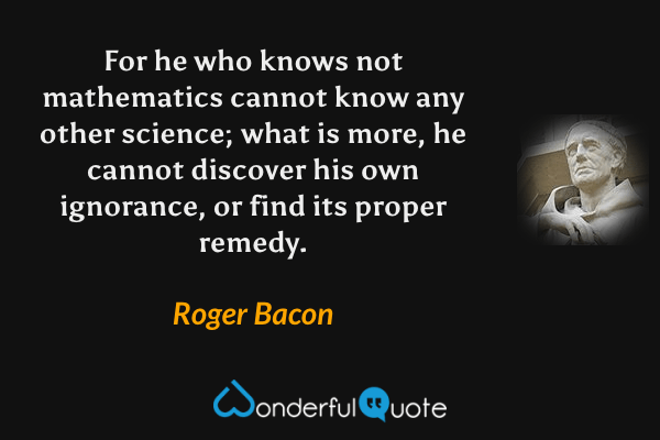 For he who knows not mathematics cannot know any other science; what is more, he cannot discover his own ignorance, or find its proper remedy. - Roger Bacon quote.