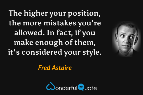 The higher your position, the more mistakes you're allowed.  In fact, if you make enough of them, it's considered your style. - Fred Astaire quote.