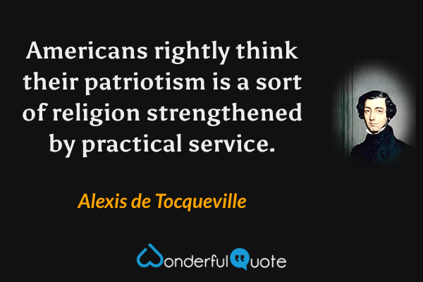 Americans rightly think their patriotism is a sort of religion strengthened by practical service. - Alexis de Tocqueville quote.