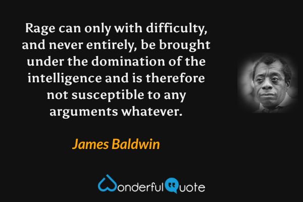 Rage can only with difficulty, and never entirely, be brought under the domination of the intelligence and is therefore not susceptible to any arguments whatever. - James Baldwin quote.