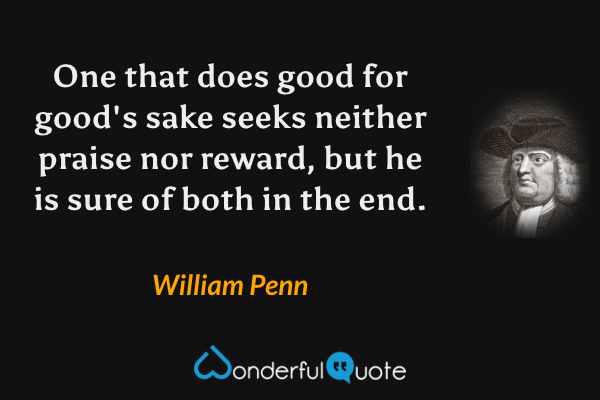 One that does good for good's sake seeks neither praise nor reward, but he is sure of both in the end. - William Penn quote.