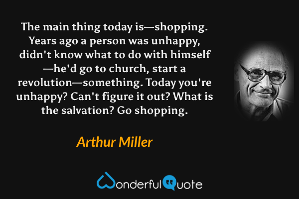 The main thing today is—shopping.  Years ago a person was unhappy, didn't know what to do with himself—he'd go to church, start a revolution—something.  Today you're unhappy?  Can't figure it out?  What is the salvation?  Go shopping. - Arthur Miller quote.
