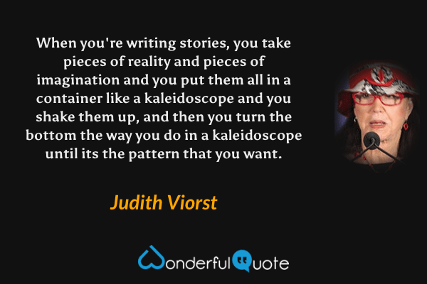 When you're writing stories, you take pieces of reality and pieces of imagination and you put them all in a container like a kaleidoscope and you shake them up, and then you turn the bottom the way you do in a kaleidoscope until its the pattern that you want. - Judith Viorst quote.