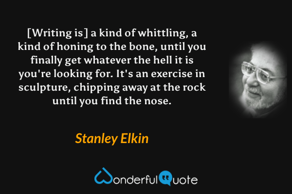 [Writing is] a kind of whittling, a kind of honing to the bone, until you finally get whatever the hell it is you're looking for.  It's an exercise in sculpture, chipping away at the rock until you find the nose. - Stanley Elkin quote.