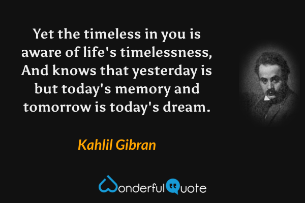 Yet the timeless in you is aware of life's timelessness,
And knows that yesterday is but today's memory and tomorrow is today's dream. - Kahlil Gibran quote.