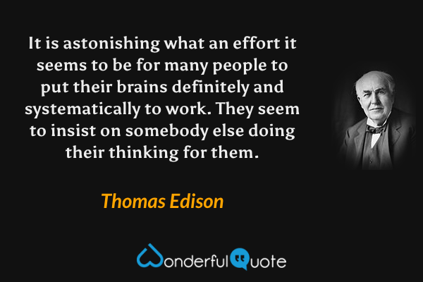 It is astonishing what an effort it seems to be for many people to put their brains definitely and systematically to work. They seem to insist on somebody else doing their thinking for them. - Thomas Edison quote.
