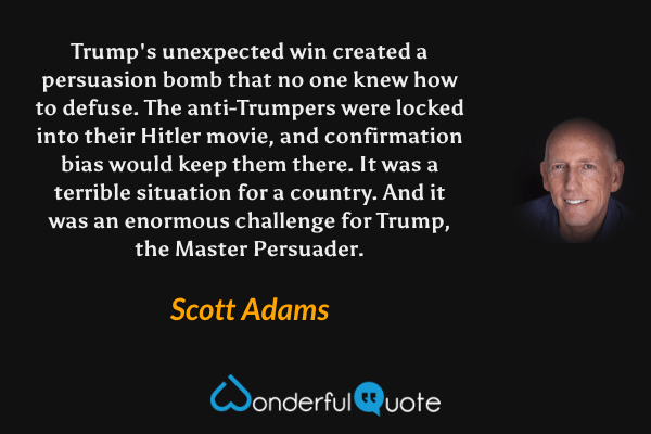 Trump's unexpected win created a persuasion bomb that no one knew how to defuse. The anti-Trumpers were locked into their Hitler movie, and confirmation bias would keep them there. It was a terrible situation for a country. And it was an enormous challenge for Trump, the Master Persuader. - Scott Adams quote.