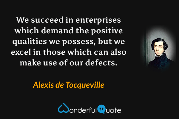 We succeed in enterprises which demand the positive qualities we possess, but we excel in those which can also make use of our defects. - Alexis de Tocqueville quote.