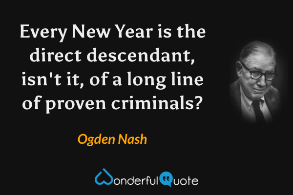 Every New Year is the direct descendant, isn't it, of a long line of proven criminals? - Ogden Nash quote.