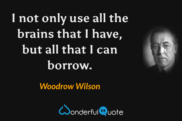 I not only use all the brains that I have, but all that I can borrow. - Woodrow Wilson quote.