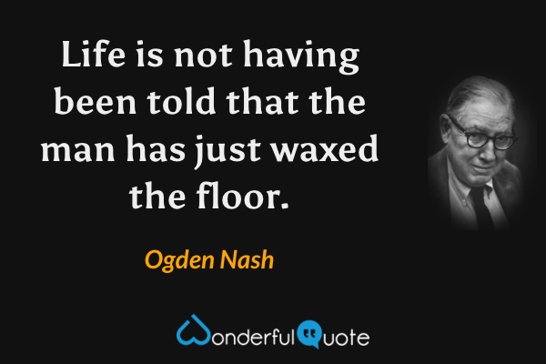 Life is not having been told that the man has just waxed the floor. - Ogden Nash quote.