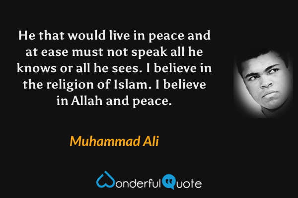 He that would live in peace and at ease must not speak all he knows or all he sees. I believe in the religion of Islam. I believe in Allah and peace. - Muhammad Ali quote.