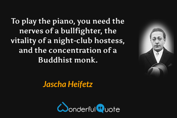 To play the piano, you need the nerves of a bullfighter, the vitality of a night-club hostess, and the concentration of a Buddhist monk. - Jascha Heifetz quote.
