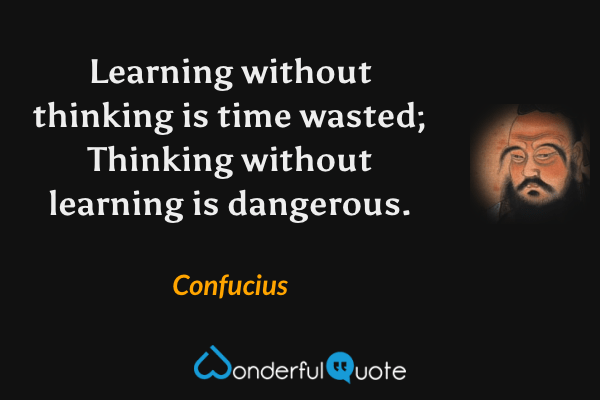 Learning without thinking is time wasted; Thinking without learning is dangerous. - Confucius quote.