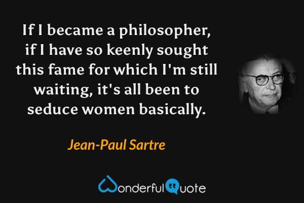 If I became a philosopher, if I have so keenly sought this fame for which I'm still waiting, it's all been to seduce women basically. - Jean-Paul Sartre quote.