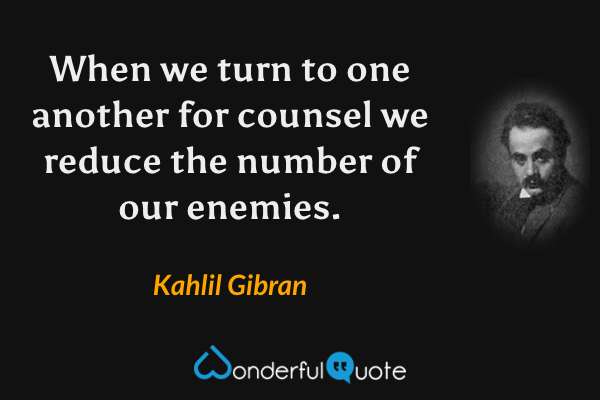 When we turn to one another for counsel we reduce the number of our enemies. - Kahlil Gibran quote.