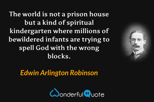 The world is not a prison house but a kind of spiritual kindergarten where millions of bewildered infants are trying to spell God with the wrong blocks. - Edwin Arlington Robinson quote.