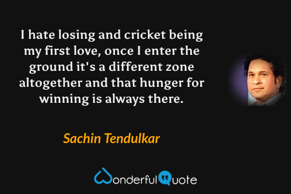 I hate losing and cricket being my first love, once I enter the ground it's a different zone altogether and that hunger for winning is always there. - Sachin Tendulkar quote.