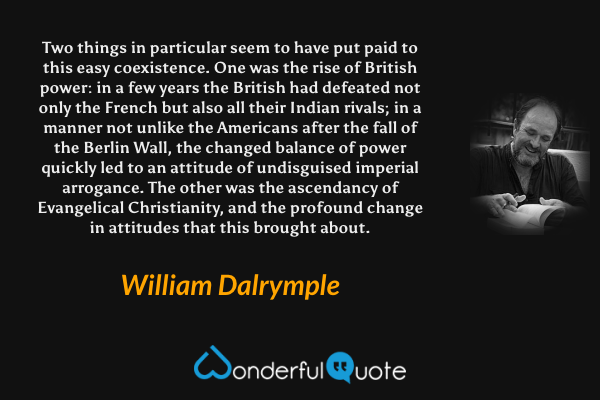 Two things in particular seem to have put paid to this easy coexistence. One was the rise of British power: in a few years the British had defeated not only the French but also all their Indian rivals; in a manner not unlike the Americans after the fall of the Berlin Wall, the changed balance of power quickly led to an attitude of undisguised imperial arrogance. The other was the ascendancy of Evangelical Christianity, and the profound change in attitudes that this brought about. - William Dalrymple quote.