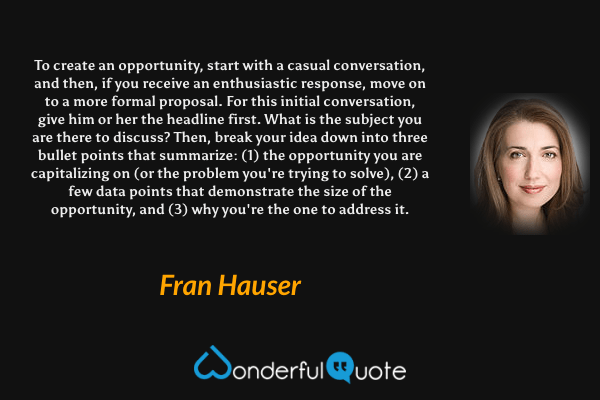 To create an opportunity, start with a casual conversation, and then, if you receive an enthusiastic response, move on to a more formal proposal. For this initial conversation, give him or her the headline first. What is the subject you are there to discuss? Then, break your idea down into three bullet points that summarize: (1) the opportunity you are capitalizing on (or the problem you're trying to solve), (2) a few data points that demonstrate the size of the opportunity, and (3) why you're the one to address it. - Fran Hauser quote.