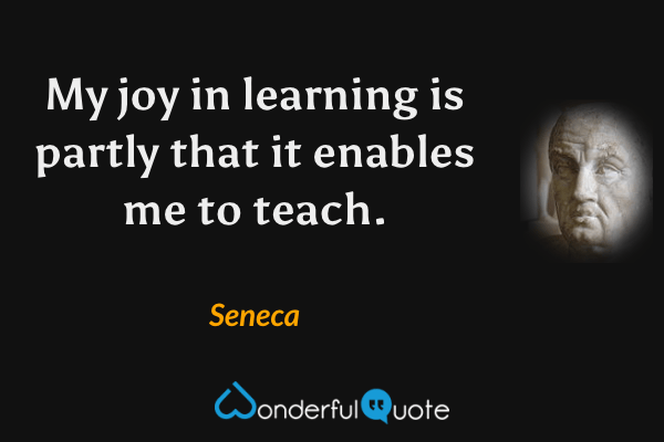 My joy in learning is partly that it enables me to teach. - Seneca quote.