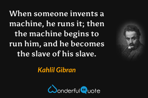 When someone invents a machine, he runs it; then the machine begins to run him, and he becomes the slave of his slave. - Kahlil Gibran quote.
