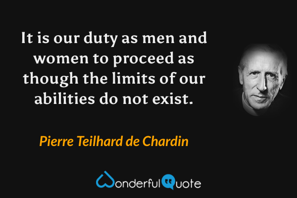 It is our duty as men and women to proceed as though the limits of our abilities do not exist. - Pierre Teilhard de Chardin quote.