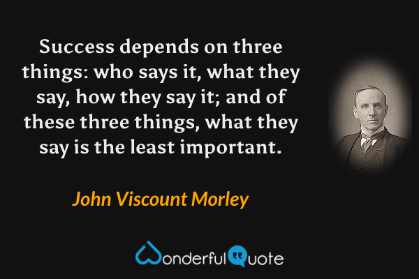 Success depends on three things: who says it, what they say, how they say it; and of these three things, what they say is the least important. - John Viscount Morley quote.