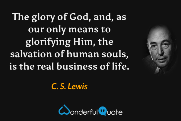 The glory of God, and, as our only means to glorifying Him, the salvation of human souls, is the real business of life. - C. S. Lewis quote.