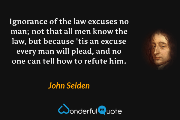 Ignorance of the law excuses no man; not that all men know the law, but because 'tis an excuse every man will plead, and no one can tell how to refute him. - John Selden quote.
