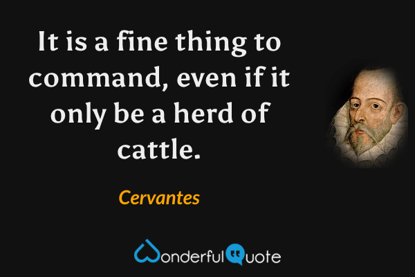 It is a fine thing to command, even if it only be a herd of cattle. - Cervantes quote.