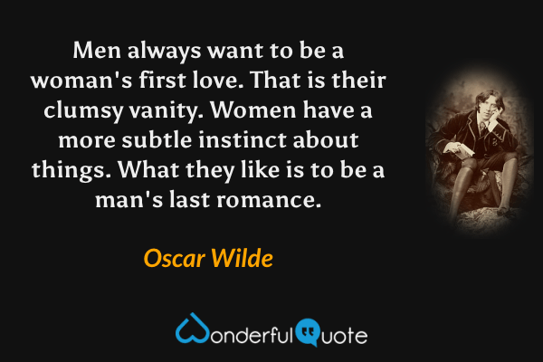 Men always want to be a woman's first love. That is their clumsy vanity. Women have a more subtle instinct about things. What they like is to be a man's last romance. - Oscar Wilde quote.