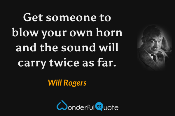 Get someone to blow your own horn and the sound will carry twice as far. - Will Rogers quote.