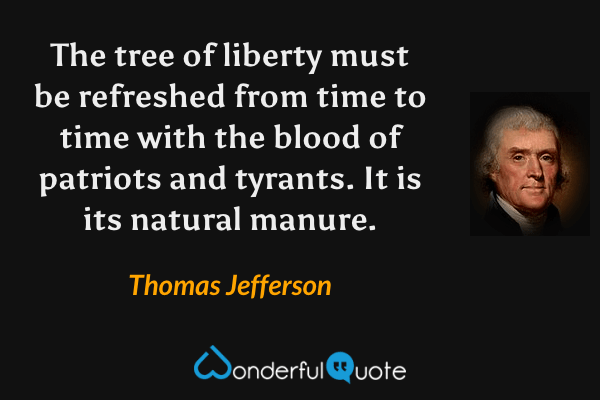 The tree of liberty must be refreshed from time to time with the blood of patriots and tyrants. It is its natural manure. - Thomas Jefferson quote.