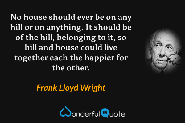 No house should ever be on any hill or on anything. It should be of the hill, belonging to it, so hill and house could live together each the happier for the other. - Frank Lloyd Wright quote.