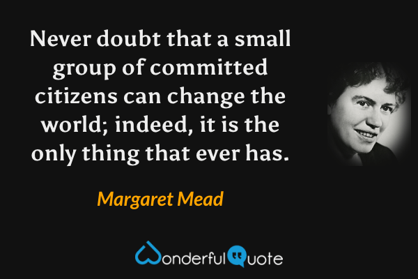 Never doubt that a small group of committed citizens can change the world; indeed, it is the only thing that ever has. - Margaret Mead quote.