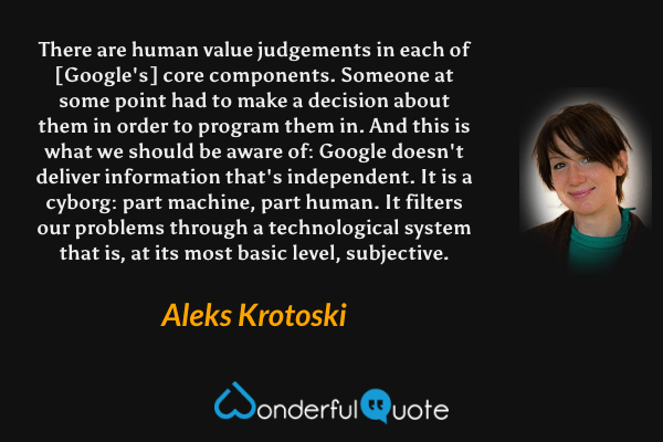There are human value judgements in each of [Google's] core components. Someone at some point had to make a decision about them in order to program them in. And this is what we should be aware of: Google doesn't deliver information that's independent. It is a cyborg: part machine, part human. It filters our problems through a technological system that is, at its most basic level, subjective. - Aleks Krotoski quote.